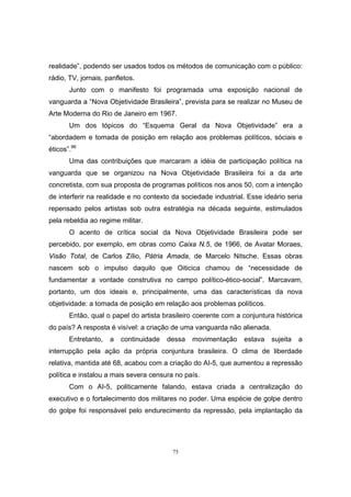 75
realidade”, podendo ser usados todos os métodos de comunicação com o público:
rádio, TV, jornais, panfletos.
Junto com o manifesto foi programada uma exposição nacional de
vanguarda a “Nova Objetividade Brasileira”, prevista para se realizar no Museu de
Arte Moderna do Rio de Janeiro em 1967.
Um dos tópicos do “Esquema Geral da Nova Objetividade” era a
“abordadem e tomada de posição em relação aos problemas políticos, sóciais e
éticos”.96
Uma das contribuições que marcaram a idéia de participação política na
vanguarda que se organizou na Nova Objetividade Brasileira foi a da arte
concretista, com sua proposta de programas políticos nos anos 50, com a intenção
de interferir na realidade e no contexto da sociedade industrial. Esse ideário seria
repensado pelos artistas sob outra estratégia na década seguinte, estimulados
pela rebeldia ao regime militar.
O acento de crítica social da Nova Objetividade Brasileira pode ser
percebido, por exemplo, em obras como Caixa N.5, de 1966, de Avatar Moraes,
Visão Total, de Carlos Zílio, Pátria Amada, de Marcelo Nitsche. Essas obras
nascem sob o impulso daquilo que Oiticica chamou de “necessidade de
fundamentar a vontade construtiva no campo político-ético-social”. Marcavam,
portanto, um dos ideais e, principalmente, uma das características da nova
objetividade: a tomada de posição em relação aos problemas políticos.
Então, qual o papel do artista brasileiro coerente com a conjuntura histórica
do país? A resposta é visível: a criação de uma vanguarda não alienada.
Entretanto, a continuidade dessa movimentação estava sujeita a
interrupção pela ação da própria conjuntura brasileira. O clima de liberdade
relativa, mantida até 68, acabou com a criação do AI-5, que aumentou a repressão
política e instalou a mais severa censura no país.
Com o AI-5, politicamente falando, estava criada a centralização do
executivo e o fortalecimento dos militares no poder. Uma espécie de golpe dentro
do golpe foi responsável pelo endurecimento da repressão, pela implantação da
 