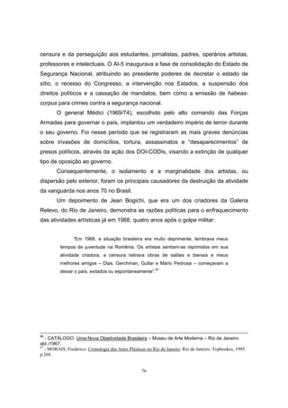 76
censura e da perseguição aos estudantes, jornalistas, padres, operários artistas,
professores e intelectuais. O AI-5 inaugurava a fase de consolidação do Estado de
Segurança Nacional, atribuindo ao presidente poderes de decretar o estado de
sítio, o recesso do Congresso, a intervenção nos Estados, a suspensão dos
direitos políticos e a cassação de mandatos, bem como a emissão de habeas-
corpus para crimes contra a segurança nacional.
O general Médici (1969/74), escolhido pelo alto comando das Forças
Armadas para governar o país, implantou um verdadeiro império de terror durante
o seu governo. Foi nesse período que se registraram as mais graves denúncias
sobre invasões de domicílios, tortura, assassinatos e “desaparecimentos” de
presos políticos, através da ação dos DOI-CODIs, visando a extinção de qualquer
tipo de oposição ao governo.
Consequentemente, o isolamento e a marginalidade dos artistas, ou
dispersão pelo exterior, foram os principais causadores da destruição da atividade
da vanguarda nos anos 70 no Brasil.
Um depoimento de Jean Bogichi, que era um dos criadores da Galeria
Relevo, do Rio de Janeiro, demonstra as razões políticas para o enfraquecimento
das atividades artísticas já em 1968, quatro anos após o golpe militar:
“Em 1968, a situação brasileira era muito deprimente, lembrava meus
tempos de juventude na Romênia. Os artistas sentiam-se reprimidos em sua
atividade criadora, a censura retirava obras de salões e bienais e meus
melhores amigos – Dias, Gerchman, Gullar e Mário Pedrosa – começavam a
deixar o país, exilados ou espontaneamente”.
97
96
- CATÀLOGO. Uma Nova Objetividade Brasileira – Museu de Arte Moderna – Rio de Janeiro
abr./1967.
97
- MORAIS, Frederico. Cronologia das Artes Plásticas no Rio de Janeiro. Rio de Janeiro: Topbookes, 1995.
p.268.
 