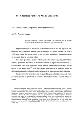 77
III – A Temática Política na Arte de Vanguarda
3.1- Tortura, Morte, Seqüestro e Desaparecimento
3.1.2 – Apresentação
“O que é nefando, indigno de nomear, se confronta com a urgente
necessidade de dar nome aos cadáveres”. (Paulo Herkenhoff)
O presente capítulo tem como objetivo relacionar e estudar algumas das
obras de arte produzidas pela vanguarda brasileira, durante o período de 1964 a
1979, que tratam dos temas como tortura e morte, seqüestro e desaparecimento
de pessoas, durante o regime militar.
Fica claro que nosso objetivo não é apresentar uma nova pesquisa histórica
sobre o problema da tortura e da morte durante o regime militar brasileiro. A
existência de uma farta bibliografia sobre o tema, salientando-se as pesquisa do
grupo “Brasil Nunca Mais”98
, nos deixa livres para enriquecer o debate sobre as
referidas questões investigando os temas a partir do universo das artes plásticas.
Para um melhor entendimento da questão apresentamos em Anexo II um
pequeno resumo do problema da tortura e da morte durante o regime militar no
Brasil.
98
- O projeto de pesquisa "Brasil Nunca Mais" estudou a repressão exercida pelo Regime Militar a partir de
documentos produzidos pelas próprias autoridades repressivas. A pesquisa reuniu cópias dos processos
políticos que transitaram pela justiça militar brasileira entre abril de 1964 e março de 1979, especialmente
aqueles que atingiram a esfera do Superior Tribunal Militar. Foram obtidas cópias de 707 processos
completos e dezenas de outros incompletos, num total que ultrapassou 1 milhão de páginas. Sobre os
processos uma equipe de pesquisadores se debruçou durante cinco anos, produzindo um relatório de
aproximadamente 5.000 páginas, contendo informações sobre violentas torturas rotineiras, mortes e
desaparecimentos de pessoas que se opunham ao regime militar ou que eram tidas com tal. Uma síntese desta
pesquisa foi publicada no livro: Brasil: Nunca Mais (Prefácio de Dom Paulo Evaristo Arns). Petrópolis: Ed.
Vozes, 1985.
 