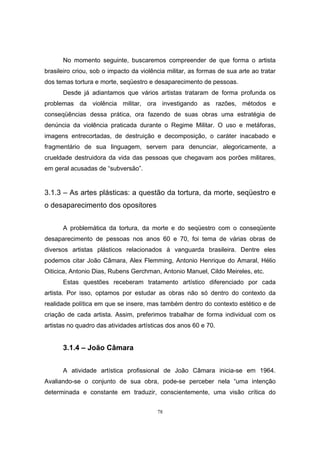 78
No momento seguinte, buscaremos compreender de que forma o artista
brasileiro criou, sob o impacto da violência militar, as formas de sua arte ao tratar
dos temas tortura e morte, seqüestro e desaparecimento de pessoas.
Desde já adiantamos que vários artistas trataram de forma profunda os
problemas da violência militar, ora investigando as razões, métodos e
conseqüências dessa prática, ora fazendo de suas obras uma estratégia de
denúncia da violência praticada durante o Regime Militar. O uso e metáforas,
imagens entrecortadas, de destruição e decomposição, o caráter inacabado e
fragmentário de sua linguagem, servem para denunciar, alegoricamente, a
crueldade destruidora da vida das pessoas que chegavam aos porões militares,
em geral acusadas de “subversão”.
3.1.3 – As artes plásticas: a questão da tortura, da morte, seqüestro e
o desaparecimento dos opositores
A problemática da tortura, da morte e do seqüestro com o conseqüente
desaparecimento de pessoas nos anos 60 e 70, foi tema de várias obras de
diversos artistas plásticos relacionados à vanguarda brasileira. Dentre eles
podemos citar João Câmara, Alex Flemming, Antonio Henrique do Amaral, Hélio
Oiticica, Antonio Dias, Rubens Gerchman, Antonio Manuel, Cildo Meireles, etc.
Estas questões receberam tratamento artístico diferenciado por cada
artista. Por isso, optamos por estudar as obras não só dentro do contexto da
realidade política em que se insere, mas também dentro do contexto estético e de
criação de cada artista. Assim, preferimos trabalhar de forma individual com os
artistas no quadro das atividades artísticas dos anos 60 e 70.
3.1.4 – João Câmara
A atividade artística profissional de João Câmara inicia-se em 1964.
Avaliando-se o conjunto de sua obra, pode-se perceber nela “uma intenção
determinada e constante em traduzir, conscientemente, uma visão crítica do
 