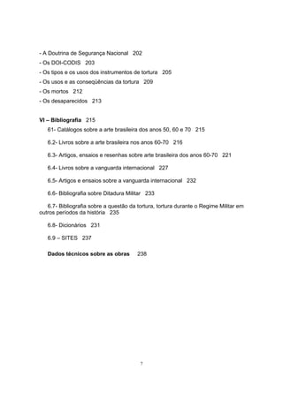 7
- A Doutrina de Segurança Nacional 202
- Os DOI-CODIS 203
- Os tipos e os usos dos instrumentos de tortura 205
- Os usos e as conseqüências da tortura 209
- Os mortos 212
- Os desaparecidos 213
VI – Bibliografia 215
61- Catálogos sobre a arte brasileira dos anos 50, 60 e 70 215
6.2- Livros sobre a arte brasileira nos anos 60-70 216
6.3- Artigos, ensaios e resenhas sobre arte brasileira dos anos 60-70 221
6.4- Livros sobre a vanguarda internacional 227
6.5- Artigos e ensaios sobre a vanguarda internacional 232
6.6- Bibliografia sobre Ditadura Militar 233
6.7- Bibliografia sobre a questão da tortura, tortura durante o Regime Militar em
outros períodos da história 235
6.8- Dicionários 231
6.9 – SITES 237
Dados técnicos sobre as obras 238
 