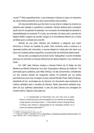 79
mundo”.99
Mais especificamente, o que interessa à Câmara é expor os meandros
da nossa história pautando sua obra numa temática sócio-política.
Um dos procedimentos que fica claro na sua obra é o desejo de recorrer ao
passado para dialogar e questionar o presente. Câmara desloca para o presente
aquilo que foi recuperado do passado, num processo de atualização do passado e
desestabilização do presente. É o caso, por exemplo, de trazer para o período do
Regime Militar imagens do período Vargas ou a Inconfidência Mineira ou a morte
de Marat para o contexto dos anos 80.
Através de sua obra, Câmara cria metáforas e alegorias que visam
denunciar e ironizar as mazelas do poder. Num momento onde a censura e a
repressão política são marcantes, o recurso alegórico é ideal para não situar sua
obra num contexto político específico, ou possível de ser facilmente determinado.
Na sua obra, as alegorias funcionam como “radiografias” a serem reveladas
para que se vislumbre os abusos destrutivos da classe dirigente e sua vontade de
poder.
Em 1967 João Câmara recebeu o Grande Prêmio do IV Salão de Arte
Moderna do Distrito Federal por sua obra “Exposições e Motivos da Violência”. Tal
premiação gerou polêmica, pois Hélio Oiticica, um dos concorrentes, considerado
um dos maiores artistas da vanguarda urbana, foi preterido por um artista
pernambucano que vivia à margem do eixo cultural Rio-São Paulo. Mário Pedrosa,
presidente do júri, encarregou-se de escrever um documento para esclarecer os
critérios adotados para a escolha de Câmara. Neste documento esclarece que,
além de sua autêntica plasticidade, a arte de João Câmara era carregada de
sentido político. Seguem suas palavras:
“(...) a representação de Pernambuco traz uma nota nova ao salão:
Câmara, contribuindo para a pintura brasileira com um elemento que lhe faltava:
o vigor descritivo do protesto social. (...) O júri decidiu conferir o Grande Prêmio
a Câmara, pela violência e agressividade de sua mensagem pictórica, em si
mesma de autêntica plasticidade.”
100
99
- LOPES, Almerinda da Silva. Op. cit. p. 53.
100
- Citado por: LOPES, Almerinda da Silva. João Câmara: o revelador dos paradoxos políticos-sociais. São
Paulo: EDUSP, 1996 - (Artistas Brasleiros; 2). p. 36.
 