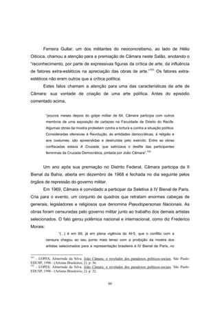 80
Ferreira Gullar, um dos militantes do neoconcretismo, ao lado de Hélio
Oiticica, chamou a atenção para a premiação de Câmara neste Salão, anotando o
“reconhecimento, por parte de expressivas figuras da crítica de arte, da influência
de fatores extra-estéticos na apreciação das obras de arte.”101
Os fatores extra-
estéticos não eram outros que a crítica política.
Estes fatos chamam a atenção para uma das características da arte de
Câmara: sua vontade de criação de uma arte política. Antes do episódio
comentado acima,
“poucos meses depois do golpe militar de 64, Câmara participa com outros
membros de uma exposição de cartazes na Faculdade de Direito do Recife.
Algumas obras da mostra protestam contra a tortura e contra a situação política.
Consideradas ofensivas à Revolução, às entidades democráticas, à religião e
aos costumes, são apreendidas e destruídas pelo exército. Entre as obras
confiscadas estava A Cruzada, que satirizava o desfile das participantes
femininas da Cruzada Democrática, pintada por João Câmara”.102
Um ano após sua premiação no Distrito Federal, Câmara participa da II
Bienal da Bahia, aberta em dezembro de 1968 e fechada no dia seguinte pelos
órgãos de repressão do governo militar.
Em 1969, Câmara é convidado a participar da Seletiva à IV Bienal de Paris.
Cria para o evento, um conjunto de quadros que retratam enormes cabeças de
generais, legisladores e religiosos que denomina Pseudopersonas Nacionais. As
obras foram censuradas pelo governo militar junto ao trabalho dos demais artistas
selecionados. O fato gerou polêmica nacional e internacional, como diz Frederico
Morais:
“(...) é em 69, já em plena vigência do AI-5, que o conflito com a
censura chegou ao seu ponto mais tenso com a proibição da mostra dos
artistas selecionados para a representação brasileira à IV Bienal de Paris, no
101
- LOPES, Almerinda da Silva. João Câmara: o revelador dos paradoxos políticos-sociais. São Paulo:
EDUSP, 1996 - (Artistas Brasleiros; 2). p. 36.
102
- LOPES, Almerinda da Silva. João Câmara: o revelador dos paradoxos políticos-sociais. São Paulo:
EDUSP, 1996 - (Artistas Brasleiros; 2). p. 32.
 