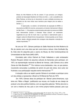 81
Museu de Arte Moderna do Rio de Janeiro. O que provocou um enérgico
protesto da Associação Brasileira de Críticos de Arte (...) sob a presidência de
Mário Pedrosa, na forma de um documento no qual a entidade anunciava seu
propósito de não mais indicar seus membros para integrar júris de salões e
bienais. (...)
A repercussão, no exterior, do fechamento da exposição do MAM e o
documento da ABCA foi enorme, provocando um boicote internacional à Bienal
de São Paulo. (...) Os prejuízos proporcionados pela ação da censura em 68/69
tanto internamente (criando a chamada “fossa cultural”: um sentimento
negativista de que não há muito mais o que fazer) e externamente (para a
imagem cultural do Brasil) forma irrecuperáveis. A bienal paulista, já em franco
declínio, desde a década passada não conseguiu mais despertar a atenção de
artistas importantes.”
103
No ano de 1971, Câmara participa do Salão Nacional de Arte Moderna do
Rio de Janeiro com uma obra que tem como tema a tortura: Uma Confissão (fig.
8). Esta obra foi adquirida para o acervo do Museu de Arte Contemporânea de
Universidade de São Paulo (MAC-USP).
Convidado pelo crítico Clarival do Prado Valladares e pelo embaixador
Rubens Ricupero (diretor de assuntos culturais do Itamaraty) para participar, em
1973, da representação nacional na Bienal de Veneza, João Câmara cria a série
Cenas da Vida Brasileira.104
“Por motivos nunca declarados, mas, ao que parece,
novamente censuradas e proibidas de saírem do país tais obras, teve outra vez
frustrada a sua participação naquele evento internacional.”105
A situação volta a se repetir quando Câmara é convidado a participar como
um dos artistas a representar o Brasil na VIII Bienal de Paris de 1973.
Em 1978, Câmara deixa de participar de I Bienal Latino-Americana, cujo
tema era “Mitos e Magia”, justificando sua recusa, em função de seu desejo de
produzir uma obra político-histórica, com as seguintes palavras: “Minha obra tem a
ver com a história de meu país e com minha própria história pessoal, para cujo
103
- MORAIS, Frederico. Artes Plásticas: a crise da hora atual. Rio de Janeiro: Paz e Terra, 1975. p. 102.
104
- A obra Cenas da Vida Brasileira foi adquirida, em 1980, pela prefeitura do Recife. Encontra-se exposta,
em caráter permanente, na Galeria Metropolitana de Arte do Recife.
105
- LOPES, Almerinda da Silva. Op. cit. p. 44.
 