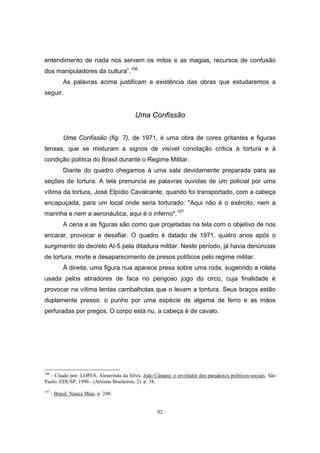 82
entendimento de nada nos servem os mitos e as magias, recursos de confusão
dos manipuladores da cultura”.106
As palavras acima justificam a existência das obras que estudaremos a
seguir.
Uma Confissão
Uma Confissão (fig. 7), de 1971, é uma obra de cores gritantes e figuras
tensas, que se misturam a signos de visível conotação crítica à tortura e à
condição política do Brasil durante o Regime Militar.
Diante do quadro chegamos à uma sala devidamente preparada para as
seções de tortura. A tela prenuncia as palavras ouvidas de um policial por uma
vítima da tortura, José Elpídio Cavalcante, quando foi transportado, com a cabeça
encapuçada, para um local onde seria torturado: "Aqui não é o exército, nem a
marinha e nem a aeronáutica, aqui é o inferno".107
A cena e as figuras são como que projetadas na tela com o objetivo de nos
encarar, provocar e desafiar. O quadro é datado de 1971, quatro anos após o
surgimento do decreto AI-5 pela ditadura militar. Neste período, já havia denúncias
de tortura, morte e desaparecimento de presos políticos pelo regime militar.
À direita, uma figura nua aparece presa sobre uma roda, sugerindo a roleta
usada pelos atiradores de faca no perigoso jogo do circo, cuja finalidade é
provocar na vítima lentas cambalhotas que o levam a tontura. Seus braços estão
duplamente presos: o punho por uma espécie de algema de ferro e as mãos
perfuradas por pregos. O corpo está nu, a cabeça é de cavalo.
106
- Citado por: LOPES, Almerinda da Silva. João Câmara: o revelador dos paradoxos políticos-sociais. São
Paulo: EDUSP, 1996 - (Artistas Brasleiros; 2). p. 38.
107
- Brasil: Nunca Mais. p. 240.
 