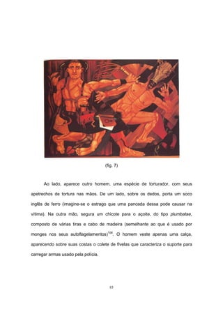 83
(fig. 7)
Ao lado, aparece outro homem, uma espécie de torturador, com seus
apetrechos de tortura nas mãos. De um lado, sobre os dedos, porta um soco
inglês de ferro (imagine-se o estrago que uma pancada dessa pode causar na
vítima). Na outra mão, segura um chicote para o açoite, do tipo plumbatae,
composto de várias tiras e cabo de madeira (semelhante ao que é usado por
monges nos seus autoflagelamentos)108
. O homem veste apenas uma calça,
aparecendo sobre suas costas o colete de fivelas que caracteriza o suporte para
carregar armas usado pela polícia.
 