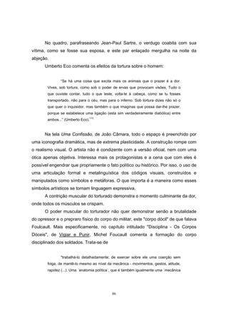86
No quadro, parafraseando Jean-Paul Sartre, o verdugo coabita com sua
vítima, como se fosse sua esposa, e este par enlaçado mergulha na noite da
abjeção.
Umberto Eco comenta os efeitos da tortura sobre o homem:
“Se há uma coisa que excita mais os animais que o prazer é a dor.
Vives, sob tortura, como sob o poder de ervas que provocam visões. Tudo o
que ouviste contar, tudo o que leste, volta-te à cabeça, como se tu fosses
transportado, não para o céu, mas para o inferno. Sob tortura dizes não só o
que quer o inquisidor, mas também o que imaginas que possa dar-lhe prazer,
porque se estabelece uma ligação (esta sim verdadeiramente diabólica) entre
ambos...” (Umberto Eco).
113
Na tela Uma Confissão, de João Câmara, todo o espaço é preenchido por
uma iconografia dramática, mas de extrema plasticidade. A construção rompe com
o realismo visual. O artista não é condizente com a versão oficial, nem com uma
ótica apenas objetiva. Interessa mais os protagonistas e a cena que com eles é
possível engendrar que propriamente o fato político ou histórico. Por isso, o uso de
uma articulação formal e metalinguística dos códigos visuais, construídos e
manipulados como símbolos e metáforas. O que importa é a maneira como esses
símbolos artísticos se tornam linguagem expressiva.
A contrição muscular do torturado demonstra o momento culminante da dor,
onde todos os músculos se crispam.
O poder muscular do torturador não quer demonstrar senão a brutalidade
do opressor e o prepraro físico do corpo do militar, este "corpo dócil" de que falava
Foulcault. Mais especificamente, no capítulo intitulado "Disciplina - Os Corpos
Dóceis", de Vigiar e Punir, Michel Foucault comenta a formação do corpo
disciplinado dos soldados. Trata-se de
"trabalhá-lo detalhadamente; de exercer sobre ele uma coerção sem
folga, de mantê-lo mesmo ao nível da mecânica - movimentos, gestos, atitude,
rapidez (...). Uma ´anatomia política`, que é também igualmente uma ´mecânica
 