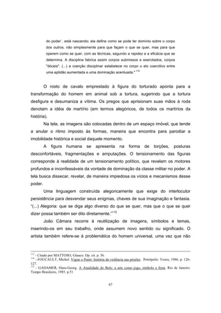 87
do poder`, está nascendo; ela define como se pode ter domínio sobre o corpo
dos outros, não simplesmente para que façam o que se quer, mas para que
operem como se quer, com as técnicas, segundo a rapidez e a eficácia que se
determina. A disciplina fabrica assim corpos submissos e exercitados, corpos
"dóceis". (...) a coerção disciplinar estabelece no corpo o elo coercitivo entre
uma aptidão aumentada e uma dominação acentuada." 114
O rosto de cavalo emprestado à figura do torturado aponta para a
transformação do homem em animal sob a tortura, sugerindo que a tortura
desfigura e desumaniza a vítima. Os pregos que aprisionam suas mãos à roda
denotam a idéia de martírio (em termos alegóricos, de todos os martírios da
história).
Na tela, as imagens são colocadas dentro de um espaço imóvel, que tende
a anular o ritmo imposto às formas, maneira que encontra para parodiar a
imobilidade histórica e social daquele momento.
A figura humana se apresenta na forma de torções, posturas
desconfortáveis, fragmentações e amputações. O tensionamento das figuras
corresponde à realidade de um tensionamento político, que revelam os motores
profundos e inconfessáveis da vontade de dominação da classe militar no poder. A
tela busca dissecar, revelar, de maneira impiedosa os vícios e mecanismos desse
poder.
Uma linguagem construída alegoricamente que exige do interlocutor
persistência para desvendar seus enigmas, chaves de sua imaginação e fantasia.
“(...) Alegoria: que se diga algo diverso do que se quer, mas que o que se quer
dizer possa também ser dito diretamente.”115
João Câmara recorre à reutilização de imagens, símbolos e temas,
inserindo-os em seu trabalho, onde assumem novo sentido ou significado. O
artista também refere-se à problemática do homem universal, uma vez que não
113
- Citado por MATTOSO, Glauco. Op. cit. p. 56.
114
- FOUCAULT, Michel. Vigiar e Punir: história da violência nas prisões. Petrópolis: Vozes, 1986. p. 126-
127.
115
- GADAMER, Hans-Georg. A Atualidade do Belo: a arte como jogo, símbolo e festa. Rio de Janeiro:
Tempo Brasileiro, 1985. p.51
 