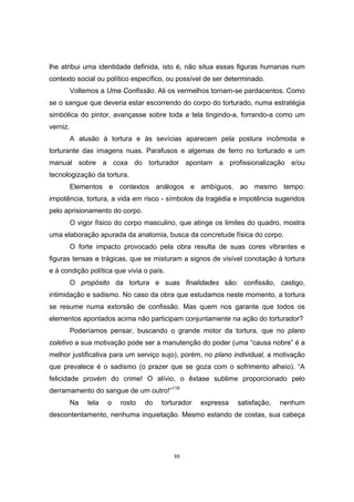 88
lhe atribui uma identidade definida, isto é, não situa essas figuras humanas num
contexto social ou político específico, ou possível de ser determinado.
Voltemos a Uma Confissão. Ali os vermelhos tornam-se pardacentos. Como
se o sangue que deveria estar escorrendo do corpo do torturado, numa estratégia
simbólica do pintor, avançasse sobre toda a tela tingindo-a, forrando-a como um
verniz.
A alusão à tortura e às sevícias aparecem pela postura incômoda e
torturante das imagens nuas. Parafusos e algemas de ferro no torturado e um
manual sobre a coxa do torturador apontam a profissionalização e/ou
tecnologização da tortura.
Elementos e contextos análogos e ambíguos, ao mesmo tempo:
impotência, tortura, a vida em risco - símbolos da tragédia e impotência sugeridos
pelo aprisionamento do corpo.
O vigor físico do corpo masculino, que atinge os limites do quadro, mostra
uma elaboração apurada da anatomia, busca da concretude física do corpo.
O forte impacto provocado pela obra resulta de suas cores vibrantes e
figuras tensas e trágicas, que se misturam a signos de visível conotação à tortura
e à condição política que vivia o país.
O propósito da tortura e suas finalidades são: confissão, castigo,
intimidação e sadismo. No caso da obra que estudamos neste momento, a tortura
se resume numa extorsão de confissão. Mas quem nos garante que todos os
elementos apontados acima não participam conjuntamente na ação do torturador?
Poderíamos pensar, buscando o grande motor da tortura, que no plano
coletivo a sua motivação pode ser a manutenção do poder (uma “causa nobre” é a
melhor justificativa para um serviço sujo), porém, no plano individual, a motivação
que prevalece é o sadismo (o prazer que se goza com o sofrimento alheio). “A
felicidade provém do crime! O alívio, o êxtase sublime proporcionado pelo
derramamento do sangue de um outro!”116
Na tela o rosto do torturador expressa satisfação, nenhum
descontentamento, nenhuma inquietação. Mesmo estando de costas, sua cabeça
 