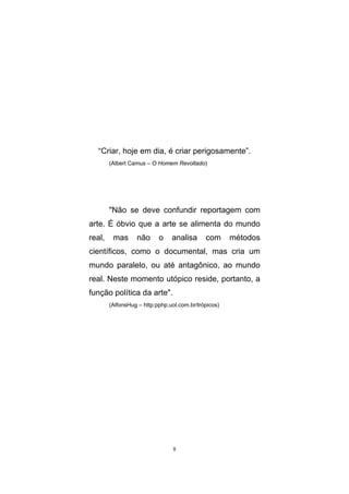 8
“Criar, hoje em dia, é criar perigosamente”.
(Albert Camus – O Homem Revoltado)
"Não se deve confundir reportagem com
arte. É óbvio que a arte se alimenta do mundo
real, mas não o analisa com métodos
científicos, como o documental, mas cria um
mundo paralelo, ou até antagônico, ao mundo
real. Neste momento utópico reside, portanto, a
função política da arte".
(AlfonsHug – http:pphp.uol.com.br/trópicos)
 