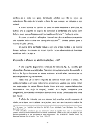 89
contorce-se e exibe seu gozo. Construção artística que não se rende ao
naturalismo. No rosto do torturado, a face de sua verdade: ser reduzido a um
animal.
A prática comum no período da ditadura militar brasileira (e em todas as
outras) era a seguinte: se depois de confessar o condenado era punido com
tortura, antes que confessasse era interrogado com tortura.117
Nenhuma saída.
A tortura, como dizia La Bruyère, “é uma invenção maravilhosa para perder
um inocente débil e salvar um delinquente robusto”118
. Síntese perfeita para o
quadro de João Câmara.
Em suma, Uma Confissão traduz-se em uma crítica mordaz e, ao mesmo
tempo, ardilosa, às mazelas do poder vigente, numa sobreposição de interesse
estético e visão ideológica.
Exposição e Motivos da Violência (tríptico) –1967
A tela seguinte, Exposições e motivos da violência (fig. 8), constitui por
elementos e figuras geometrizadas. Aparecem como instrumentos de opressão e
tortura. As figuras humanas por vezes aparecem animalizadas, mecanizadas ou
esquartejadas em alguns membros.
Nesta obra vê-se claro o impacto da violência militar sobre o artista. Ali
estão elencados os diversos instrumentos amplamente usados pela polícia militar
nas suas seções de tortura. Dentro de oito discos aparecem representados estes
instrumentos: faca (suja de sangue), martelo, soco inglês, mangueira para
afogamento, instrumento condutor de eletricidade e alicate (arrancando uma unha
das mãos).
O efeito da violência pelo uso desses instrumentos também aparece. À
direita, uma figura pendurada de cabeça para baixo tem seu braço amputado e de
116
- Do conto “Um Fatricídio”, de Kafka. In: KAFKA, Franz. A Colonia Penal. São Paulo: Nova Época
Editorial, s/d. p. 81.
117
- “ Os torturadores acreditavam que seus prisioneiros sabiam de segredos vitais, como os nomes de seus
contatos russos ou de militares brasileiros que seriam exterminados. Foram dividios em dois grupos: os que
haviam confessado e os que precisavam de mais interrogatório.”. In: SKIDMORE, Thomas. Brasil: De
Castelo a Tancredo. Rio de Janeiro: Paz e Terra, 1988. p57.
 