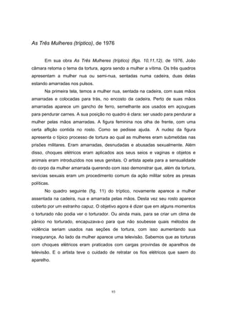 93
As Três Mulheres (tríptico), de 1976
Em sua obra As Três Mulheres (tríptico) (figs. 10,11,12), de 1976, João
câmara retoma o tema da tortura, agora sendo a mulher a vítima. Os três quadros
apresentam a mulher nua ou semi-nua, sentadas numa cadeira, duas delas
estando amarradas nos pulsos.
Na primeira tela, temos a mulher nua, sentada na cadeira, com suas mãos
amarradas e colocadas para trás, no encosto da cadeira. Perto de suas mãos
amarradas aparece um gancho de ferro, semelhante aos usados em açougues
para pendurar carnes. A sua posição no quadro é clara: ser usado para pendurar a
mulher pelas mãos amarradas. A figura feminina nos olha de frente, com uma
certa aflição contida no rosto. Como se pedisse ajuda. A nudez da figura
apresenta o típico processo de tortura ao qual as mulheres eram submetidas nas
prisões militares. Eram amarradas, desnudadas e abusadas sexualmente. Além
disso, choques elétricos eram aplicados aos seus seios e vaginas e objetos e
animais eram introduzidos nos seus genitais. O artista apela para a sensualidade
do corpo da mulher amarrada querendo com isso demonstrar que, além da tortura,
sevícias sexuais eram um procedimento comum da ação militar sobre as presas
políticas.
No quadro seguinte (fig. 11) do tríptico, novamente aparece a mulher
assentada na cadeira, nua e amarrada pelas mãos. Desta vez seu rosto aparece
coberto por um estranho capuz. O objetivo agora é dizer que em alguns momentos
o torturado não podia ver o torturador. Ou ainda mais, para se criar um clima de
pânico no torturado, encapuzava-o para que não soubesse quais métodos de
violência seriam usados nas seções de tortura, com isso aumentando sua
insegurança. Ao lado da mulher aparece uma televisão. Sabemos que as torturas
com choques elétricos eram praticados com cargas provindas de aparelhos de
televisão. E o artista teve o cuidado de retratar os fios elétricos que saem do
aparelho.
 