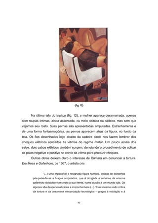 95
(fig 12)
Na última tela do trípitco (fig. 12), a mulher aparece desamarrada, apenas
com roupas íntimas, ainda assentada, ou meio deitada na cadeira, mas sem que
vejamos seu rosto. Suas pernas são apresentadas amputadas. Estranhamente e
de uma forma fantasmagórica, as pernas aparecem atrás da figura, no fundo da
tela. Os fios desenhados logo abaixo da cadeira ainda nos fazem lembrar dos
choques elétricos aplicados às vítimas do regime militar. Um pouco acima dos
seios, dois cabos elétricos também surgem, denotando o procedimento de aplicar
os pólos negativo e positivo no corpo da vítima para produzir choques.
Outras obras deixam claro o interesse de Câmara em denunciar a tortura.
Em Mesa e Gafanhoto, de 1967, o artista cria
“(...) uma impassível e resignada figura humana, dotada de estranhos
pés-patas-facas e braços amputados, que é obrigada a servir-se de enorme
gafanhoto colocado num prato à sua frente, numa alusão a um mundo-cão. Os
algozes são despersonalizados e irreconhecíveis (...).”Essa mesma visão crítica
da tortura e da desumana mecanização tecnológica – graças à rotulação e à
 