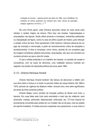 96
mutilação do homem – aparece ainda nas obras de 1968, como Antifábula. Os
símbolos da tortura aparecem de maneira bem clara: discos de gravação,
códigos, algemas e um funil (...).”
119
De uma forma geral, João Câmara aproveita várias de suas obras para
retratar o caráter trágico da tortura. Para isso cria torções, fragmentações e
amputações nas figuras. Ainda utiliza amarras e mordaças, ambientes asfixiantes
e a decapitação da figura, como no caso do último quadro do tríptico, para reforçar
o caráter crítico da obra. Para apresentar o fato histórico, Câmara utiliza-se de um
jogo de invenção e reinvenção, a partir do reconhecimento crítico de situações e
acontecimentos. A obra é composta, como vimos, através de um complexo jogo
de imagens simbólicas (objetos torturantes, amputações, etc) que nos remetem ao
contexto próximo ao que a obra foi criada.
O que o artista pretende é um trabalho de impacto, no sentido de revelar à
consciência, com as luzes da denúncia, uma realidade obscura mantida em
segredo nos porões da repressão política dos anos após 1964.
3.1.5 – Antonio Henrique Amaral
Antonio Henrique Amaral também não deixou de denunciar e refletir com
sua obra sobre a tortura e a morte no período militar de nossa história. De 1968 a
1975, período de vigência da ditadura militar, Amaral criou uma série significativa
de obras de forte conteúdo político.
Amaral elegeu como símbolo da situação política do Brasil uma fruta: a
banana. Em suas telas este fruto será submetido a todo tipo de violência: será
amarrada, cortada, perfurada, dependurada, enforcada, etc. “O fruto tropical foi
prontamente convertido pelo artista em um modelo não só de país, mas do estado
de espírito brasileiro. O artista procurou expressar seu pessimismo, a sua crítica à
119
- LOPES, Almerinda. Op. cit. p. 64.
 