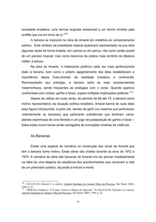 97
sociedade brasileira, uma terrível angústia existencial e um ânimo dividido pelo
conflito que via em torno de si.”120
A banana se traduzirá na obra de Amaral em metáfora do comportamento
político. Este símbolo da brasilidade tropical aparecerá representada na sua obra
algumas vezes de forma isolada, em cachos ou em penca, não como cartão postal
de um paraíso tropical, mas como denúncia da prática mais sombria da ditadura
militar: a tortura.
Na obra de Amaral, “o tratamento pictórico cada vez mais perfeccionista
dado à banana, bem como o próprio agigantamento das telas restabelecem a
importância dessa fruta-símbolo da realidade brasileira e continental.
Reconquistado seu prestígio, a banana sofre as mais surpreendentes
metamorfoses, sendo freqüentes as analogias com o corpo. Quando aparece
confrontada com cordas, garfos e facas, sugere múltiplas implicações políticas.”121
Depois de utilizar em suas obras, do período de 68 até 75, a banana como
motivo representativo da situação política brasileira, Amaral banirá de suas telas
essa figura introduzindo, à partir daí, dentes de garfo (os mesmos que perfuravam
violentamente as bananas) que perfurarão substâncias que lembram carne,
plantas espinhosas de uma floresta e um jogo de justaposição de garfos e facas –
todos estes novos temas ainda carregados de evocações sinistras da violência.
As Bananas
Existe uma espécie de narrativa na construção das obras de Amaral que
tem a banana como motivo. Estas obras são criadas durante os anos de 1972 a
1974. A narrativa da série das bananas de Amaral nos faz pensar imediatamente
na idéia de uma alegoria da seqüência dos acontecimentos que cercavam a vida
de um prisioneiro político, da prisão à tortura e morte.
120
- SULLIVAN, Edward J. (e outros). Antonio Henrique do Amaral: Obra em Processo. São Paulo: DBA,
1996. p.14.
121
- MORAIS, Frederico. “O Corpo Contra os Metais da Opressão”. In: SULLIVAN, Edward J. (e outros).
Antonio Henrique do Amaral: Obra em Processo. São Paulo: DBA, 1996. p. 43.
 
