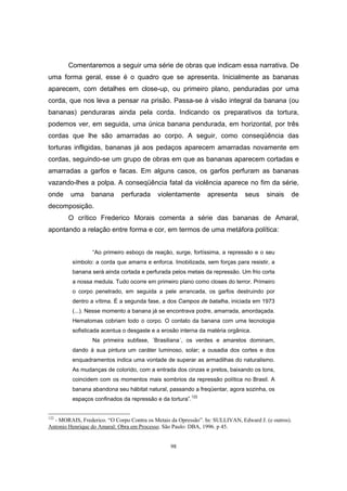98
Comentaremos a seguir uma série de obras que indicam essa narrativa. De
uma forma geral, esse é o quadro que se apresenta. Inicialmente as bananas
aparecem, com detalhes em close-up, ou primeiro plano, penduradas por uma
corda, que nos leva a pensar na prisão. Passa-se à visão integral da banana (ou
bananas) penduraras ainda pela corda. Indicando os preparativos da tortura,
podemos ver, em seguida, uma única banana pendurada, em horizontal, por três
cordas que lhe são amarradas ao corpo. A seguir, como conseqüência das
torturas infligidas, bananas já aos pedaços aparecem amarradas novamente em
cordas, seguindo-se um grupo de obras em que as bananas aparecem cortadas e
amarradas a garfos e facas. Em alguns casos, os garfos perfuram as bananas
vazando-lhes a polpa. A conseqüência fatal da violência aparece no fim da série,
onde uma banana perfurada violentamente apresenta seus sinais de
decomposição.
O crítico Frederico Morais comenta a série das bananas de Amaral,
apontando a relação entre forma e cor, em termos de uma metáfora política:
“Ao primeiro esboço de reação, surge, fortíssima, a repressão e o seu
símbolo: a corda que amarra e enforca. Imobilizada, sem forças para resistir, a
banana será ainda cortada e perfurada pelos metais da repressão. Um frio corta
a nossa medula. Tudo ocorre em primeiro plano como closes do terror. Primeiro
o corpo penetrado, em seguida a pele arrancada, os garfos destruindo por
dentro a vítima. É a segunda fase, a dos Campos de batalha, iniciada em 1973
(...). Nesse momento a banana já se encontrava podre, amarrada, amordaçada.
Hematomas cobriam todo o corpo. O contato da banana com uma tecnologia
sofisticada acentua o desgaste e a erosão interna da matéria orgânica.
Na primeira subfase, ´Brasiliana´, os verdes e amarelos dominam,
dando à sua pintura um caráter luminoso, solar; a ousadia dos cortes e dos
enquadramentos indica uma vontade de superar as armadilhas do naturalismo.
As mudanças de colorido, com a entrada dos cinzas e pretos, baixando os tons,
coincidem com os momentos mais sombrios da repressão política no Brasil. A
banana abandona seu hábitat natural, passando a freqüentar, agora sozinha, os
espaços confinados da repressão e da tortura”.122
122
- MORAIS, Frederico. “O Corpo Contra os Metais da Opressão”. In: SULLIVAN, Edward J. (e outros).
Antonio Henrique do Amaral: Obra em Processo. São Paulo: DBA, 1996. p 45.
 