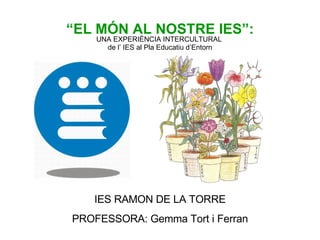 “ EL MÓN AL NOSTRE IES”: UNA EXPERIÈNCIA INTERCULTURAL  de l’ IES al Pla Educatiu d’Entorn IES RAMON DE LA TORRE PROFESSORA: Gemma Tort i Ferran 