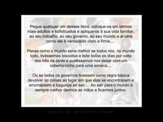 Pegue qualquer um desses itens, coloque-os em termos mais adultos e sofisticados e aplique-os à sua vida familiar, ao seu trabalho, ao seu governo, ao seu mundo e ai verá como ele é verdadeiro claro e firme....  Pense como o mundo seria melhor se todos nós, no mundo todo, tivéssemos biscoitos e leite todos os dias por volta das três da tarde e pudéssemos nos deitar com um cobertorzinho para uma soneca.... Ou se todos os governos tivessem como regra básica devolver as coisas ao lugar em que elas se encontravam e arrumassem a bagunça ao sair.... Ao sair para o mundo é sempre melhor darmos as mãos e ficarmos juntos. 