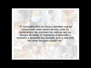" É necessário abrir os olhos e perceber que as coisas boas estão dentro de nós, onde os sentimentos não precisam de motivos nem os desejos de razão. O importante é aproveitar o momento e aprender sua duração, pois a vida está nos olhos de quem souber ver." 