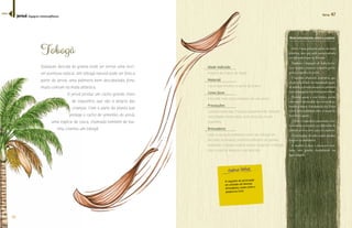 46 
Terra 47 
Mais informações sobre a espécie 
Tobogã 
Qualquer descida de grama pode ser tornar uma incrí-vel 
aventura radical. Um tobogã natural pode ser feito a 
partir do Jerivá, uma palmeira bem descabelada, forte, 
muito comum na mata atlântica. 
O jerivá produz um cacho grande cheio 
de coquinhos que são a alegria das 
crianças. Com a parte da planta que 
protege o cacho de sementes do jerivá, 
uma espécie de casca, chamada também de bai-nha, 
criamos um tobogã. 
Idade indicada 
A partir de 3 anos de idade 
Material 
Casca que envolve o cacho de frutos 
Como fazer 
Encontre essa casca embaixo de um jerivá. 
Precauções 
Cuidado para que crianças pequenas não atinjam 
velocidades muito altas, evite descidas muito 
íngremes. 
Brincadeira 
Usar a casca da palmeira como um tobogã em 
descidas inclinadas, preferencialmente de grama 
molhada. O adulto poderá ajudar puxando o tobogã 
caso a inércia impeça a sua descida. 
O coquinho do jerivá pode 
ser utilizado em diversas 
brincadeiras, assim como o 
guapuruvu (ver). 
Jerivá é uma palmeira nativa da mata 
atlântica, mas que pode ser encontrada 
Ž˜“Ž¡Žš¤Ž£¤“œ£ŽŚœ¡Ž£¤Š£န 
Também é chamado de baba-de-boi, 
coco catarro, coqueiro, coqueiro-gerivá, 
gerivá, coquinho ou jeribá. 
É também altamente decorativa, que 
aliada a facilidade do transplante quan-do 
adulta, a transformaram na palmeira 
mais empregada na arborização urbana. 
Floresce quase o ano inteiro, porém 
com maior intensidade nos meses de se- 
¤Ž˜‹¡œ°˜Š¡Àœန˜Š¤¦¡ŠÀ³œœ£Š¦¤œ£ 
ocorre principalmente entre os meses de 
fevereiro à agosto. 
Š¦¤œÄŒœ˜Ž£¤Ó¨Ž—ထŠ˜Š¡Ž—ŠœŽœ¨Š- 
lado, muito procurado por diferentes de 
animais como a cotia, paca e a capivara. 
O jerivá gosta de solos muito úmidos, 
brejosos ou inundáveis. 
A madeira é dura e altamente resis-tente, 
com grande durabilidade em 
água salgada. 
Jerivá (Syagrus romanzoffiana) 
índice 
 