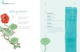 Água 57 
Mais informações sobre a espécie 
56 
Que folha mais redondinha, 
presa pelo seu centro. 
Que flor mais colorida, quente, 
amarela ou alaranjada. 
E quando chove, capuchinha, as 
gotas dançam no teu corpo. 
Idade indicada 
A partir de 1 ano de idade 
Material 
Folhas, na própria planta 
Como fazer 
Aspergir água sobre as folhas, ou brincar após uma 
garoa fina. 
Precauções 
Brincar com delicadeza. 
Brincadeira 
As gotas são retidas pelas folhas e concentram-se 
no seu centro. Com um leve toque elas caem 
em cima de outras folhas provocando um efeito 
cascata. As gotas deslizam de uma folha para outra 
em uma verdadeira sinfonia. 
É uma erva originária dos Andes (Co- 
—ô˜‹“ŠထŸ¦Šœ¡ထŽ¡¦Žœ—Ó¨“Šဿန	œ““š- 
troduzida na Europa apenas no século 
XVII, onde fez muito sucesso pelos seus 
poderes medicinais e por sua aplicação 
na culinária. 
Nessa região é conhecida há muito 
tempo por suas propriedades anti-sép-ticas. 
Suas folhas são redondas, verdes-cla-ras, 
e levemente onduladas nas bordas. 
¡œ¦¯Śœ¡Ž£Š˜Š¡Ž—Š£Ž¨Ž¡˜Ž—’Š£န 
£œ—’Š£ŽŚœ¡Ž££³œŒœ˜Ž£¤Ó¨Ž“£Ž¤Å˜ 
um sabor picante e um pouco amargo 
lembram o agrião e a mostarda. Podem 
£Ž¡Š“Œ“œšŠŠ£Š£Š—ŠŠ£ထŸ¦Ž“”œŠŽ£Œœထ 
omeletes, empanadas e até mesmo utili-zadas 
em tortas doces. 
£ Śœ¡Ž£ Ž£¤³œ £Žšœ ˜¦“¤œ ¦£ŠŠ£ 
para decoração de pratos. 
É muito rica em vitamina C e mine-rais. 
Também estimula o apetite, é di-gestiva, 
tônica e ajuda a limpar o sangue 
das impurezas. Auxilia no tratamento 
Ž“šŚŠ˜ŠÀõŽ£œÓ‘ŠœŽ¡“š£န 
Capuchinha (Tropaeolum majus L.) 
Gotas que dançam 
índice 
 