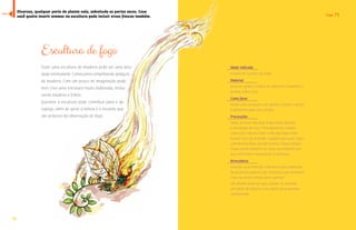 7700 
Fogo 71 
Escultura de fogo 
Fazer uma escultura de madeira pode ser uma ativi-dade 
estimulante. Começamos empilhando pedaços 
de madeira. Com um pouco de imaginação pode-mos 
criar uma estrutura muito elaborada, mistu-rando 
madeira e folhas. 
Queimar a escultura pode contribuir para o de-sapego, 
além de gerar a beleza e o encanto que 
são próprios da observação do fogo. 
Idade indicada 
A partir de 12 anos de idade 
Material 
Diversos galhos e folhas de diferentes tamanhos e 
formas, todos secos 
Como fazer 
Monte uma escultura com galhos e folhas e depois 
a apresente para seus amigos. 
Precauções 
Todas, brincar com fogo exige muita atenção 
e percepção de risco. Principalmente cuidado 
onde você coloca a mão e não faça fogo onde 
houver risco de incêndio. Cuidado para que o fogo 
subitamente fique grande demais. Esteja sempre 
muito atento também ao vento no momento em 
que você estiver incinerando a escultura. 
Brincadeira 
Quando você entender a dinâmica da combustão 
da escultura poderá criar estruturas que demorem 
mais ou menos tempo para queimar. 
Um desafio pode ser que, usando-se somente 
um palito de fósforos, a escultura deve queimar 
inteiramente. 
Diversas, qualquer parte da planta vale, sobretudo as partes secas. Caso 
você queira inserir aromas na escultura pode incluir ervas frescas também. 
índice 
 