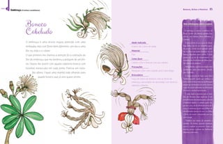 84 
Bonecos, Bichos e Monstros 85 
Mais informações sobre a espécie 
Boneco 
Cabeludo 
O embiruçu é uma árvore esguia, parecida com uma 
embaúba, mas com flores bem diferentes. Um dia vi uma 
flor no chão e a coletei. 
O que primeiro me chamou a atenção foi a coloração da 
flor do embiruçu, que me lembrou a pelagem de um feli-no. 
Depois me diverti com aquela cabeleira branca com 
bolinhas minúsculas em cada ponta. Parecia um rasta-fári 
albino. Fiquei uma manhã toda olhando para 
aquele boneco que já veio quase pronto. 
Idade indicada 
A partir de 3 anos de idade 
Material 
Flor 
Como fazer 
Coletar a flor e brincar com seu cabelos. 
Precauções 
Manipule a flor com cuidado pois é bem frágil. 
Brincadeira 
Faça um teatro de bonecos com as flores do 
embiruçu, que podem ser decoradas com diversos 
adereços naturais. 
O embiruçu é nativo e endêmico do 
Brasil. Ocorre em diversos estados bra-sileiros, 
nos biomas Mata Atlântica e 
Cerrado. 
É uma árvore de 15 a 25 m de altura. 
Suas folhas são de cor vermelha quan-do 
jovens e verde-escura quando adul- 
¤Š£န£Śœ¡Ž££³œ˜¦“¤œ‹œš“¤Š£ŽŽŒœ¡ 
‹¡ŠšŒŠထ“£œ£¤Š£Œœ˜œŒŠŒ’œ£နŠ¦¤œ 
possui até 30 cm de comprimento e as 
£Ž˜Žš¤Ž££³œŽš¨œ—¨“Š£œ¡Ŋ‹¡Š£ှŠ“- 
šŠဿŒœ˜œŠ£ŠŠ“šŽ“¡Šန 
Antigamente, a paina era usada como 
enchimento para travesseiros, almofa-das 
e colchões. 
O nome provém do Tupi e quer dizer 
“embira-grande”, sendo que embira é o 
šœ˜ŽŠœ°£¤“¡Š£¡Ę£¤“ŒŠ£ŽŊ‹¡Š£Ÿ¦Ž 
podem ser arrancadas de certas árvores 
e que são muito utilizadas na fabricação 
de cestos e cordas improvisadas. 
É uma espécie pioneira que se man- 
¤Ä˜Ž˜Śœ¡Ž£¤Š£˜Š“£˜Š¦¡Š£နŽ- 
senvolvimento das mudas após o plantio 
é bastante rápido e a planta pode che-gar 
aos 3 ou 4 m de altura em cerca de 2 
anos. O embiruçu perde suas folhas em 
determinadas épocas do ano e as folhas 
ŽŚœ¡Ž££³œ˜¦“¤œŒœš£¦˜“Š£œ¡˜Š- 
cacos-prego. 
 	¡¦¤“ŊŒŠ šœ£ ˜Ž£Ž£ Ž £Ž¤Ž˜‹¡œ Ž 
œ¦¤¦‹¡œန £ Š¦¤œ£ထ Ÿ¦Ššœ ˜Š¦¡œ£ထ 
secam e expõem as sementes. Essas se-mentes, 
presas a painas são facilmente 
dispersas pelo vento. 
Embiruçu (Eriotheca candolleana) 
índice 
 