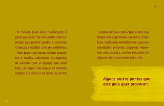 91 
90 
2 FRQYLWH îQDO GHVWD SXEOLFDÄÀR Æ 
para que você crie um jardim com es-pécies 
que podem ajudar a conectar 
crianças e adultos com seu ambiente. 
Para fazer isso basta coletar semen-tes 
e mudas, selecionar as espécies 
de acordo com o espaço que você 
tem, conseguir um pouco de matéria 
orgânica e colocar as mãos na terra! 
Lembre-se que cada espécie tem seu 
tempo para germinar, crescer e fruti- 
îFDUDGDXPDWDPEÆPWHPVXDVQH- 
cessidades próprias, algumas reque-rem 
mais espaço, outras precisam de 
alguma estrutura para subir, etc. 
Alguns outros pontos que 
este guia quer provocar: 
 