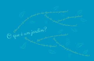 11 
10 
O que é um jardim?Olhar para as formas da natureza gera algo diferente em sua percepção? 
Onde está o jardim mais próximo a você? 
Para que cultivamos jardins? 
Alguma outra é uma nova conhecida? 
Alguma planta é sua amiga de infância? 
Será que o jardim já foi brincadeira na sua vida? 
 