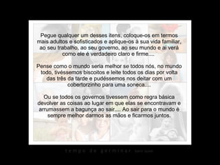 Pegue qualquer um desses itens, coloque-os em termos mais adultos e sofisticados e aplique-os à sua vida familiar, ao seu trabalho, ao seu governo, ao seu mundo e ai verá como ele é verdadeiro claro e firme....  Pense como o mundo seria melhor se todos nós, no mundo todo, tivéssemos biscoitos e leite todos os dias por volta das três da tarde e pudéssemos nos deitar com um cobertorzinho para uma soneca.... Ou se todos os governos tivessem como regra básica devolver as coisas ao lugar em que elas se encontravam e arrumassem a bagunça ao sair.... Ao sair para o mundo é sempre melhor darmos as mãos e ficarmos juntos. 