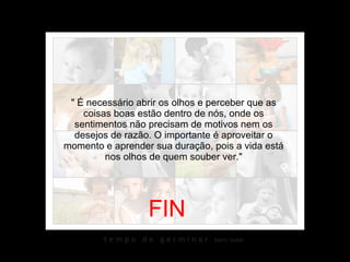 " É necessário abrir os olhos e perceber que as coisas boas estão dentro de nós, onde os sentimentos não precisam de motivos nem os desejos de razão. O importante é aproveitar o momento e aprender sua duração, pois a vida está nos olhos de quem souber ver." FIN 