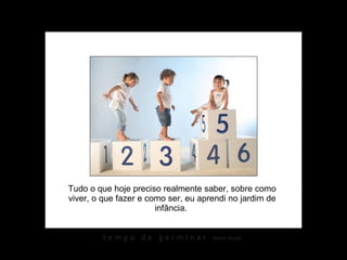 Tudo o que hoje preciso realmente saber, sobre como viver, o que fazer e como ser, eu aprendi no jardim de infância.  