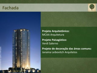 Fachada



                                                     Projeto Arquitetônico:
                                                     MCAA Arquitetura
                                                     Projeto Paisagístico:
                                                     Verdi Salerno
Material preliminar sujeito a alterações




                                                     Projeto de decoração das áreas comuns:
                                                     Janaina Leibovitch Arquitetos
 