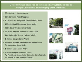 O Jardim Parque House fica no coração do bairro Jardim, ao lado do
                                                          Parque Celso Daniel e do Shopping Grand Plaza ABC.

                                           • 50m do Extra Hipermercados
                                           • 50m do Grand Plaza Shopping
                                           • 100m do Parque Regional Prefeito Celso Daniel
                                           • 190m do Hotel Mercure de Santo André
                                           • 700m do Jardim Escola Prontidão
                                           • 750m do Terminal Rodoviário Santo André
                                           • 1km da Estação de rem Prefeito Saladin
                                           • 1,4km do Colégio Santo André
Material preliminar sujeito a alterações




                                           • 1,6km do Hospital e Maternidade Beneficência
                                             Portuguesa de Santo André
                                           • 1,7km do Senac Santo André
                                           • Próximo a importantes vias como:
                                             Av. Presidente Kennedy, Av. Goiás, Av. Dom Pedro II,
                                             Av. Prestes Maia e Rodovia Anchieta
 