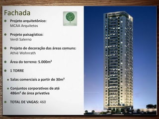 Fachada
                                            Projeto arquitetônico:
                                            MCAA Arquitetos

                                            Projeto paisagístico:
                                            Verdi Salerno

                                            Projeto de decoração das áreas comuns:
                                            Athié Wohnrath

                                            Área do terreno: 5.000m²

                                            1 TORRE
Material preliminar sujeito a alterações




                                            Salas comerciais a partir de 30m²

                                            Conjuntos corporativos de até
                                            486m² de área privativa

                                            TOTAL DE VAGAS: 460
 