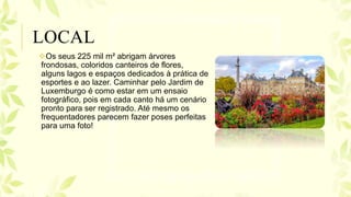 Os seus 225 mil m² abrigam árvores
frondosas, coloridos canteiros de flores,
alguns lagos e espaços dedicados à prática de
esportes e ao lazer. Caminhar pelo Jardim de
Luxemburgo é como estar em um ensaio
fotográfico, pois em cada canto há um cenário
pronto para ser registrado. Até mesmo os
frequentadores parecem fazer poses perfeitas
para uma foto!
LOCAL
 