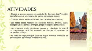 Situado a poucos passos do agitado St. Germain-des-Prés (Um
bairro famoso), é um recanto de paz no coração da cidade
O jardim possui recantos calmos, com cadeiras para repouso
São todos esses hectares de canteiros floridos, árvores, lagos,
espaços lúdicos para as crianças, praça de esporte para adultos.
Um programa muito parisiense, passar o domingo de manhã
no Luxemburgo, caminhar, enquanto as crianças brincam com os
barquinhos no lago.
Ao redor do lago principal, pode-se alugar modelos reduzidos de
embarcações de controle remoto ou à vela.
ATIVIDADES
 