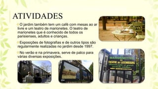 O jardim também tem um café com mesas ao ar
livre e um teatro de marionetes. O teatro de
marionetes que é conhecido de todos os
parisienses, adultos e crianças.
Exposições de fotografias e de outros tipos são
regularmente realizadas no jardim desde 1997.
No verão e na primavera, serve de palco para
várias diversas exposições.
ATIVIDADES
 