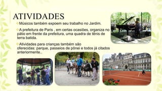 Músicos também expoem seu trabalho no Jardim.
A prefeitura de Paris , em certas ocasiões, organiza no
pátio em frente da prefeitura, uma quadra de tênis de
terra batida.
Atividades para crianças também são
oferecidas: parque, passeios de pônei e todos já citados
anteriormente..
ATIVIDADES
 