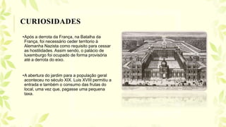 •Após a derrota da França, na Batalha da
França, foi necessário ceder territorio à
Alemanha Nazista como requisito para cessar
as hostilidades. Assim sendo, o palácio de
luxemburgo foi ocupado de forma provisória
até a derrota do eixo.
•A abertura do jardim para a população geral
aconteceu no século XIX. Luis XVIII permitiu a
entrada e também o consumo das frutas do
local, uma vez que, pagasse uma pequena
taxa.
CURIOSIDADES
 