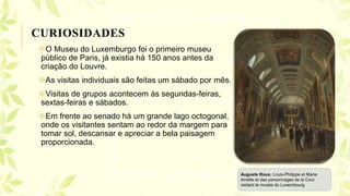 O Museu do Luxemburgo foi o primeiro museu
público de Paris, já existia há 150 anos antes da
criação do Louvre.
As visitas individuais são feitas um sábado por mês.
Visitas de grupos acontecem às segundas-feiras,
sextas-feiras e sábados.
Em frente ao senado há um grande lago octogonal,
onde os visitantes sentam ao redor da margem para
tomar sol, descansar e apreciar a bela paisagem
proporcionada.
CURIOSIDADES
Auguste Roux. Louis-Philippe et Marie
Amélie et des personnages de la Cour
visitant le musée du Luxembourg
 