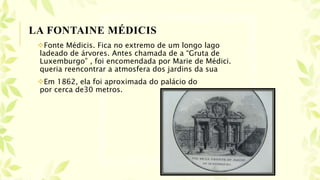 Fonte Médicis. Fica no extremo de um longo lago
ladeado de árvores. Antes chamada de a “Gruta de
Luxemburgo” , foi encomendada por Marie de Médici.
queria reencontrar a atmosfera dos jardins da sua
Em 1862, ela foi aproximada do palácio do
por cerca de30 metros.
LA FONTAINE MÉDICIS
 