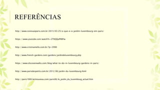 REFERÊNCIAS
http://www.conexaoparis.com.br/2015/03/25/o-que-e-o-jardim-luxembourg-em-paris/
https://www.youtube.com/watch?v=2TXQQoPXBYw
http://www.cristinamello.com.br/?p=2990
http://www.french-gardens.com/gardens/jardindeluxembourg.php
https://www.discoverwalks.com/blog/what-to-do-in-luxembourg-gardens-in-paris/
http://www.parisdespetits.com.br/2012/06/jardin-du-luxembourg.html
http://paris1900.lartnouveau.com/paris06/le_jardin_du_luxemboug_actuel.htm
 