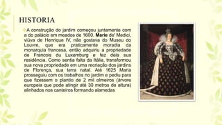 HISTORIA
A construção do jardim começou juntamente com
a do palácio em meados de 1600. Marie de' Medici,
viúva de Henrique IV, não gostava do Museu do
Louvre, que era praticamente moradia da
monarquia francesa, então adquiriu a propriedade
de Francois du Luxemburg e fez dela sua
residência. Como sentia falta da Itália, transformou
sua nova propriedade em uma recriação dos jardins
de Florença, sua terra natal. Até 1625 Maria
prosseguiu com os trabalhos no jardim e pediu para
que fizessem o plantio de 2 mil olmeiros (árvore
europeia que pode atingir até 30 metros de altura)
alinhados nos canteiros formando alamedas
 