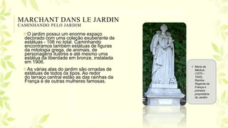MARCHANT DANS LE JARDIN
CAMINHANDO PELO JARDIM
O jardim possui um enorme espaço
decorado com uma coleção exuberante de
estátuas - 106 no total. Caminhando
encontramos também estátuas de figuras
da mitologia grega, de animais, de
personagens ilustres e até mesmo uma
estátua da liberdade em bronze, instalada
em 1906.
As várias alas do jardim são ornadas de
estátuas de todos os tipos. Ao redor
do terraço central estão as das rainhas da
França e de outras mulheres famosas.
 Maria de
Médicis
(1575 –
1642),
Rainha-
Regente da
França e
primeira
proprietária
do Jardim
 