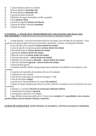 









1 pincel atômico preto ou colorido
20 sacos plásticos (tamanho A4)
20 sacos plásticos (tamanho A3)
1 pacote de palito de picolé
2 bolinhas de isopor (tamanhos: média e grande)
2 lixas (pretas / fina)
1 pacote de algodão (branco em flocos)
1 pacote de balões coloridos (sortidos)
1 pacote de argila

O MATERIAL A SEGUIR DEVE VIR DENTRO DE UMA CAIXA PLÁSTICA (30x 30 cm/ CAIXA
ORGANIZADORA - É IMPORTANTE FICAR ATENTO PARA O TAMANHO PADRÃO.


1 estojo grande – com duas divisórias (colocar no estojo: caixa de lápis de cor grande/ caixa
de giz de cera grosso/lápis de escrever, borracha, apontador , tesoura, cola líquida e bastão)

1caixa de lápis de cor grande (colocar dentro do estojo)

1 caixa de giz de cera grosso grande (colocar dentro do estojo)

2 borrachas brancas (colocar dentro do estojo)

1 apontador (colocar dentro do estojo)

2 lápis de escrever (colocar dentro do estojo)

1 tesoura ( sem ponta - colocar dentro do estojo)

2 tubinhos de cola pequena (líquida - colocar dentro do estojo)

1 tubo de cola bastão (grande - colocar dentro do estojo)

1 pincel grande grosso

1 camiseta tamanho adulto manga longa (para realização de trabalhos com têmpera e cola
colorida)

4 conjuntos de massinha de modelar soft com 12 unidades

1 conjunto de cola colorida

1 rolo de fita crepe larga (cor marrom de papel / 3 M)

1 rolo de fita durex (larga)

1 pacote (com 12) prendedores de roupa ( de madeira)

1 muda de roupa completa para ficar na escola conforme a estação do ano (no final do ano será
devolvida)

1 fantasia e 1 acessório (ficarão na escola para utilização diária)

1 classificador de plástico ( grosso)

2 brinquedos ( para ficar no colégio)

1 jogo didático para faixa etária de 4 e 5 anos ( por exemplo: nº e quantidade, cores, encaixe,
quebra-cabeça com no máximo 10 peças, memória)

LIVROS DE LITERATURA: Serão adotados, se necessário, conforme os projetos trabalhados.

 