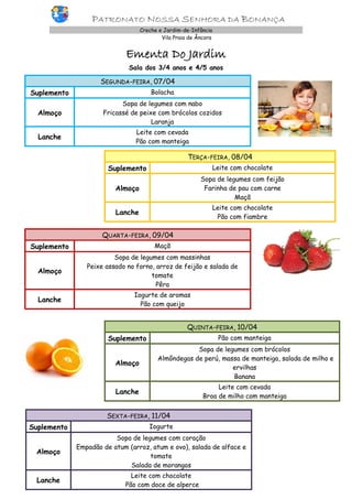 PATRONATO NOSSA SENHORA DA BONANÇA
Creche e Jardim-de-Infância
Vila Praia de Âncora
Ementa Do Jardim
Sala dos 3/4 anos e 4/5 anos
SEGUNDA-FEIRA, 07/04
Suplemento Bolacha
Almoço
Sopa de legumes com nabo
Fricassé de peixe com brócolos cozidos
Laranja
Lanche
Leite com cevada
Pão com manteiga
TERÇA-FEIRA, 08/04
Suplemento Leite com chocolate
Almoço
Sopa de legumes com feijão
Farinha de pau com carne
Maçã
Lanche
Leite com chocolate
Pão com fiambre
QUARTA-FEIRA, 09/04
Suplemento Maçã
Almoço
Sopa de legumes com massinhas
Peixe assado no forno, arroz de feijão e salada de
tomate
Pêra
Lanche
Iogurte de aromas
Pão com queijo
QUINTA-FEIRA, 10/04
Suplemento Pão com manteiga
Almoço
Sopa de legumes com brócolos
Almôndegas de perú, massa de manteiga, salada de milho e
ervilhas
Banana
Lanche
Leite com cevada
Broa de milho com manteiga
SEXTA-FEIRA, 11/04
Suplemento Iogurte
Almoço
Sopa de legumes com coração
Empadão de atum (arroz, atum e ovo), salada de alface e
tomate
Salada de morangos
Lanche
Leite com chocolate
Pão com doce de alperce
 