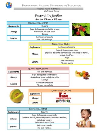 PATRONATO NOSSA SENHORA DA BONANÇA
Creche e Jardim-de-Infância
Vila Praia de Âncora
Ementa Do Jardim
Sala dos 3/4 anos e 4/5 anos
SEGUNDA-FEIRA, 28/04
Suplemento Bolacha
Almoço
Sopa de legumes com feijão branco
Farinha de pau com peixe
Banana
Lanche
Leite com chocolate
Pão com manteiga
TERÇA-FEIRA, 29/04
Suplemento Leite com chocolate
Almoço
Sopa de legumes com nabo
Empadão de carne (carne moída com arroz no forno),
salada de alface
Maça
Lanche
Leite com cevada
Pão com queijo
QUARTA-FEIRA, 30/04
Suplemento Pão com manteiga
Almoço
Sopa de legumes com brócolos
Massada de peixe, salada de milho
Laranja
Lanche
Leite com chocolate
Pão com marmelada
QUINTA-FEIRA, 01/05
Suplemento
Almoço
Lanche
SEXTA-FEIRA, 02/05
Suplemento Iogurte
Almoço
Sopa de legumes com coração
Carne de vaca à jardineira (batata, cenoura e ervilha),
salada de tomate
Gelatina de tutti-fruti
Lanche
Leite com cevada
Pão com fiambre
 