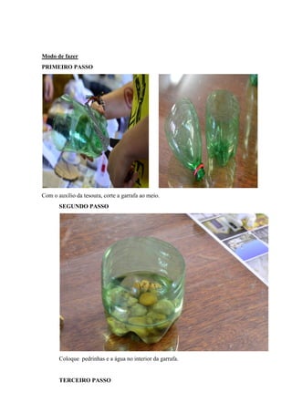 Modo de fazer
PRIMEIRO PASSO

Com o auxílio da tesoura, corte a garrafa ao meio.
SEGUNDO PASSO

Coloque pedrinhas e a água no interior da garrafa.

TERCEIRO PASSO

 
