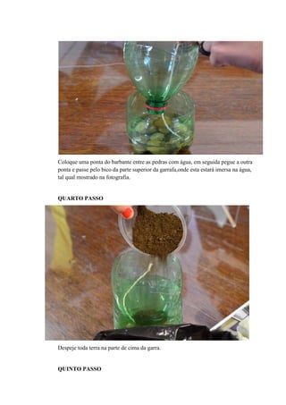 Coloque uma ponta do barbante entre as pedras com água, em seguida pegue a outra
ponta e passe pelo bico da parte superior da garrafa,onde esta estará imersa na água,
tal qual mostrado na fotografia.

QUARTO PASSO

Despeje toda terra na parte de cima da garra.

QUINTO PASSO

 